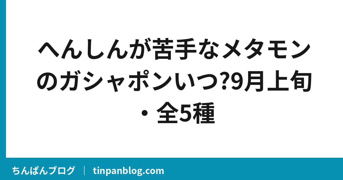 へんしんが苦手なメタモンのガシャポンいつ?9月上旬・全5種
