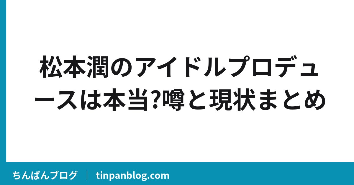 松本潤のアイドルプロデュースは本当?噂と現状まとめ