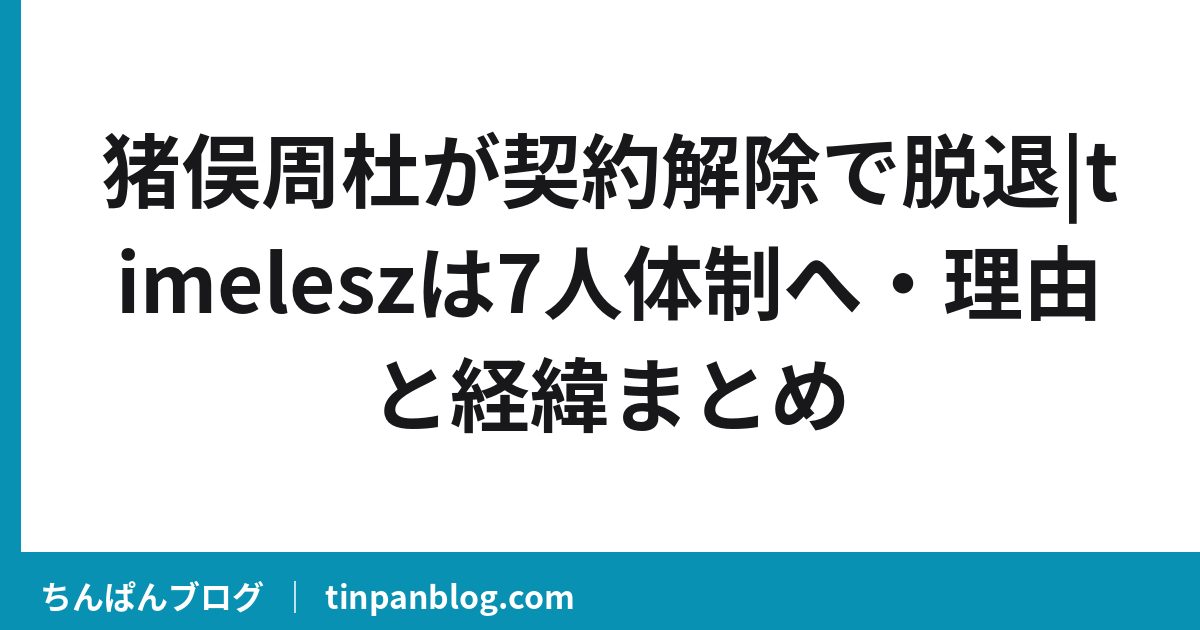 猪俣周杜が契約解除で脱退|timeleszは7人体制へ・理由と経緯まとめ